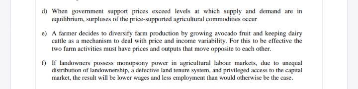 d) When government support prices exceed levels at which supply and demand are in
equilibrium, surpluses of the price-supported agricultural commodities occur
e) A farmer decides to diversify farm production by growing avocado fruit and keeping dairy
cattle as a mechanism to deal with price and income variability. For this to be effective the
two farm activities must have prices and outputs that move opposite to each other.
f) If landowners possess monopsony power in agricultural labour markets, due to unequal
distribution of landownership, a defective land tenure system, and privileged access to the capital
market, the result will be lower wages and less employment than would otherwise be the case.
