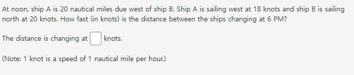 At noon, ship A is 20 nautical miles due west of ship B. Ship A is sailing west at 18 knots and ship B is sailing
north at 20 knots. How fast (in knots) is the distance between the ships changing at 6 PM?
The distance is changing at
knots.
(Note: 1 knot is a speed of 1 nautical mile per hour.)
