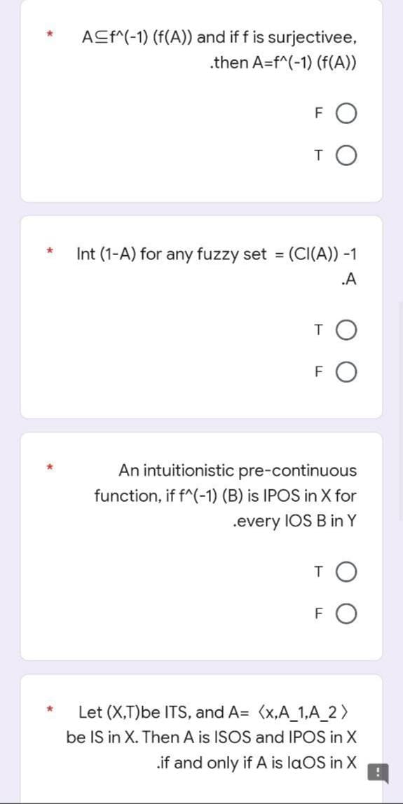 A≤f^(-1) (f(A)) and if f is surjectivee,
.then A=f^(-1) (f(A))
FO
то
Int (1-A) for any fuzzy set = (CI(A)) -1
.A
T
F
An intuitionistic pre-continuous
function, if f^(-1) (B) is IPOS in X for
.every IOS B in Y
то
FO
Let (X,T)be ITS, and A=
(x,A_1,A_2)
be IS in X. Then A is ISOS and IPOS in X
.if and only if A is laOS in X