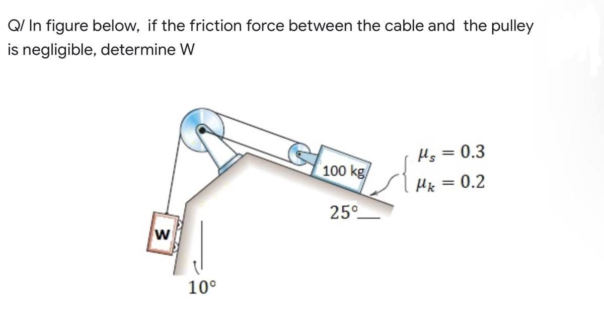 Q/ In figure below, if the friction force between the cable and the pulley
is negligible, determine W
Hs = 0.3
100 kg/
Mk = 0.2
25°
W
37
10⁰