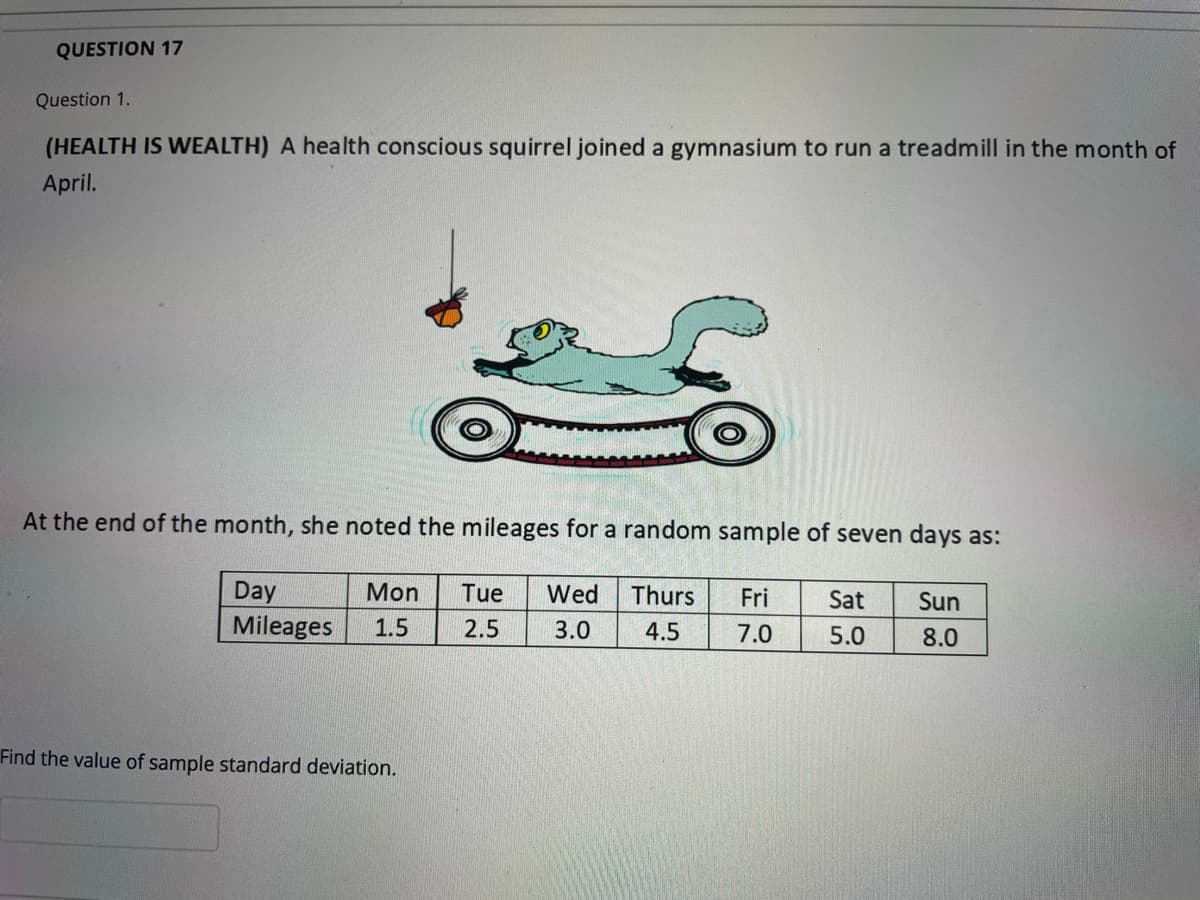 QUESTION 17
Question 1.
(HEALTH IS WEALTH) A health conscious squirrel joined a gymnasium to run a treadmill in the month of
April.
At the end of the month, she noted the mileages for a random sample of seven days as:
Day
Mon
Tue
Wed
Thurs
Fri
Sat
Sun
Mileages
1.5
2.5
3.0
4.5
7.0
5.0
8.0
Find the value of sample standard deviation.
