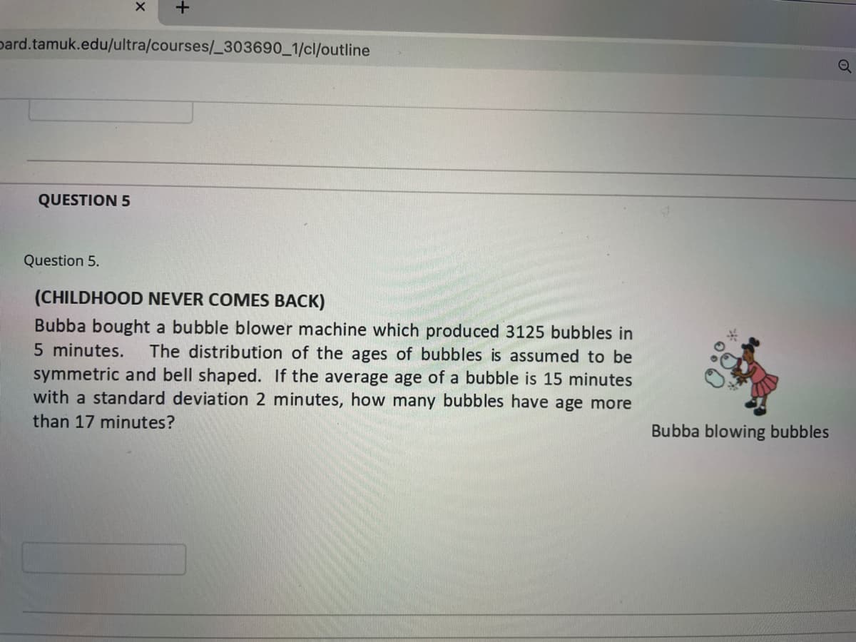 pard.tamuk.edu/ultra/courses/_303690_1/cl/outline
QUESTION 5
Question 5.
(CHILDHOOD NEVER COMES BACK)
Bubba bought a bubble blower machine which produced 3125 bubbles in
5 minutes.
The distribution of the ages of bubbles is assumed to be
symmetric and bell shaped. If the average age of a bubble is 15 minutes
with a standard deviation 2 minutes, how many bubbles have age more
than 17 minutes?
Bubba blowing bubbles
of
