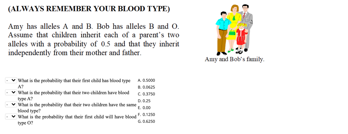 (ALWAYS REMEMBER YOUR BLOOD TYPE)
Amy has alleles A and B. Bob has alleles B and O.
Assume that children inherit each of a parent's two
alleles with a probability of 0.5 and that they inherit
independently from their mother and father.
Amy and Bob's family.
v What is the probability that their first child has blood type
A. 0.5000
А?
B. 0.0625
v What is the probability that their two children have blood
C. 0.3750
type A?
v What is the probability that their two children have the same
blood type?
v What is the probability that their first child will have blood
D. 0.25
E. 0.00
F. 0.1250
G. 0.6250
type O?
