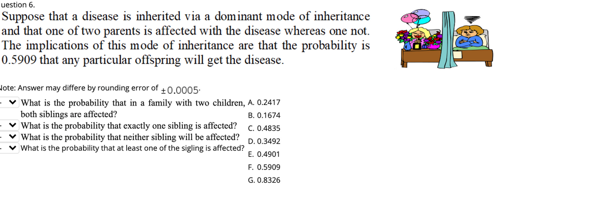 uestion 6.
Suppose that a disease is inherited via a dominant mode of inheritance
and that one of two parents is affected with the disease whereas one not.
The implications of this mode of inheritance are that the probability is
0.5909 that any particular offspring will get the disease.
Note: Answer may differe by rounding error of +0.0005.
· ♥ What is the probability that in a family with two children, A. 0.2417
both siblings are affected?
v What is the probability that exactly one sibling is affected?
v What is the probability that neither sibling will be affected?
What is the probability that at least one of the sigling is affected?
B. 0.1674
C. 0.4835
D. 0.3492
E. 0.4901
F. 0.5909
G. 0.8326
