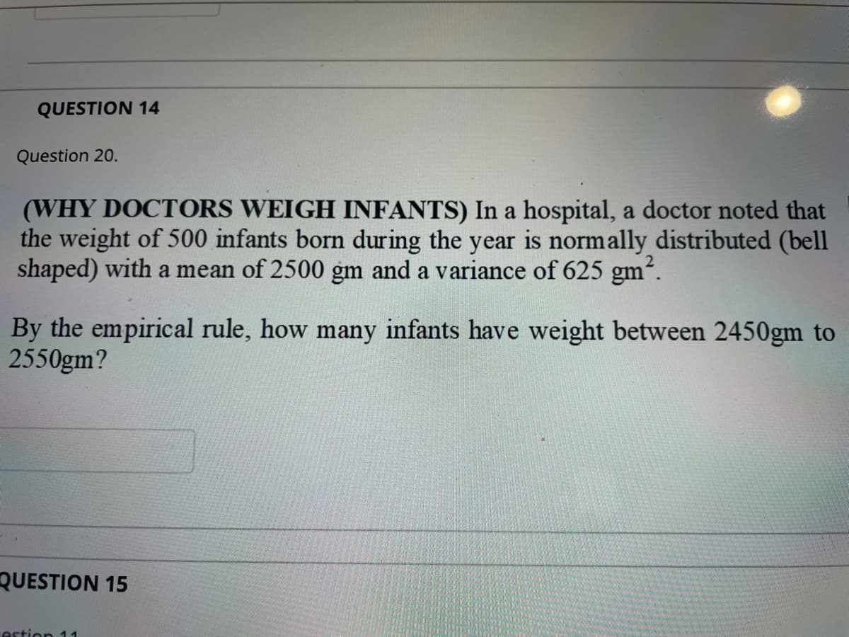 QUESTION 14
Question 20.
(WHY DOCTORS WEIGH INFANTS) In a hospital, a doctor noted that
the weight of 500 infants born during the year is normally distributed (bell
shaped) with a mean of 2500 gm and a variance of 625 gm2.
By the empirical rule, how many infants have weight between 2450gm to
2550gm?
QUESTION 15
estion 11
