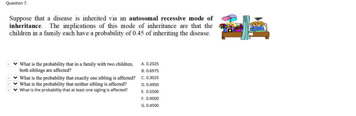 Question 7.
Suppose that a disease is inherited via an autosomal recessive mode of
inheritance. The implications of this mode of inheritance are that the
children in a family each have a probability of 0.45 of inheriting the disease.
A. 0.2025
What is the probability that in a family with two children,
both siblings are affected?
B. 0.6975
v What is the probability that exactly one sibling is affected?
v What is the probability that neither sibling is affected?
C. 0.3025
D. 0.4950
What is the probability that at least one sigling is affected?
E. 0.5500
F. 0.9000
G. 0.4500
