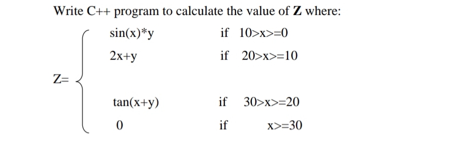 Write C++ program to calculate the value of Z where:
sin(x)*y
if 10>x>=0
2x+y
if 20>x>=10
Z=
tan(x+y)
if
30>x>=20
if
X>=30
