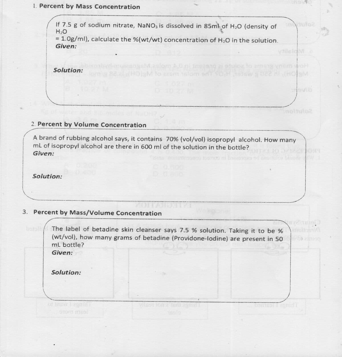 1. Percent by Mass Concentration
If 7.5 g of sodium nitrate, NaNO3 is dissolved in 85ml of H20 (density of
H2O
indtutoz
= 1.0g/ml), calculate the %(wt/wt) concentration of H20 in the solution.
Given:
vilsloM o
M29lom
uizangs A.0ni ins 2i otulo to ama1g vnsm oH
elHOlgM to 226m 1slom srT SOCH1ewg 022 ni (HOaM
Solution:
C102
2. Percent by Volume Concentration
A brand of rubbing alcohol says, it contains 70% (vol/vol) isopropyl alcohol. How many
mL of isopropyl alcohol are there in 600 ml of the solution in the bottle?
Given:
CO.800
D 0.800
Solution:
3. Percent by Mass/Volume Concentration
botolld The label of betadine skin cleanser says 7.5 % solution. Taking it to be %
(wt/vol), how many grams of betadine (Providone-lodine) are present in 50
mL bottle?
Given:
Solution:
of nsw Tega
9Tom mes
