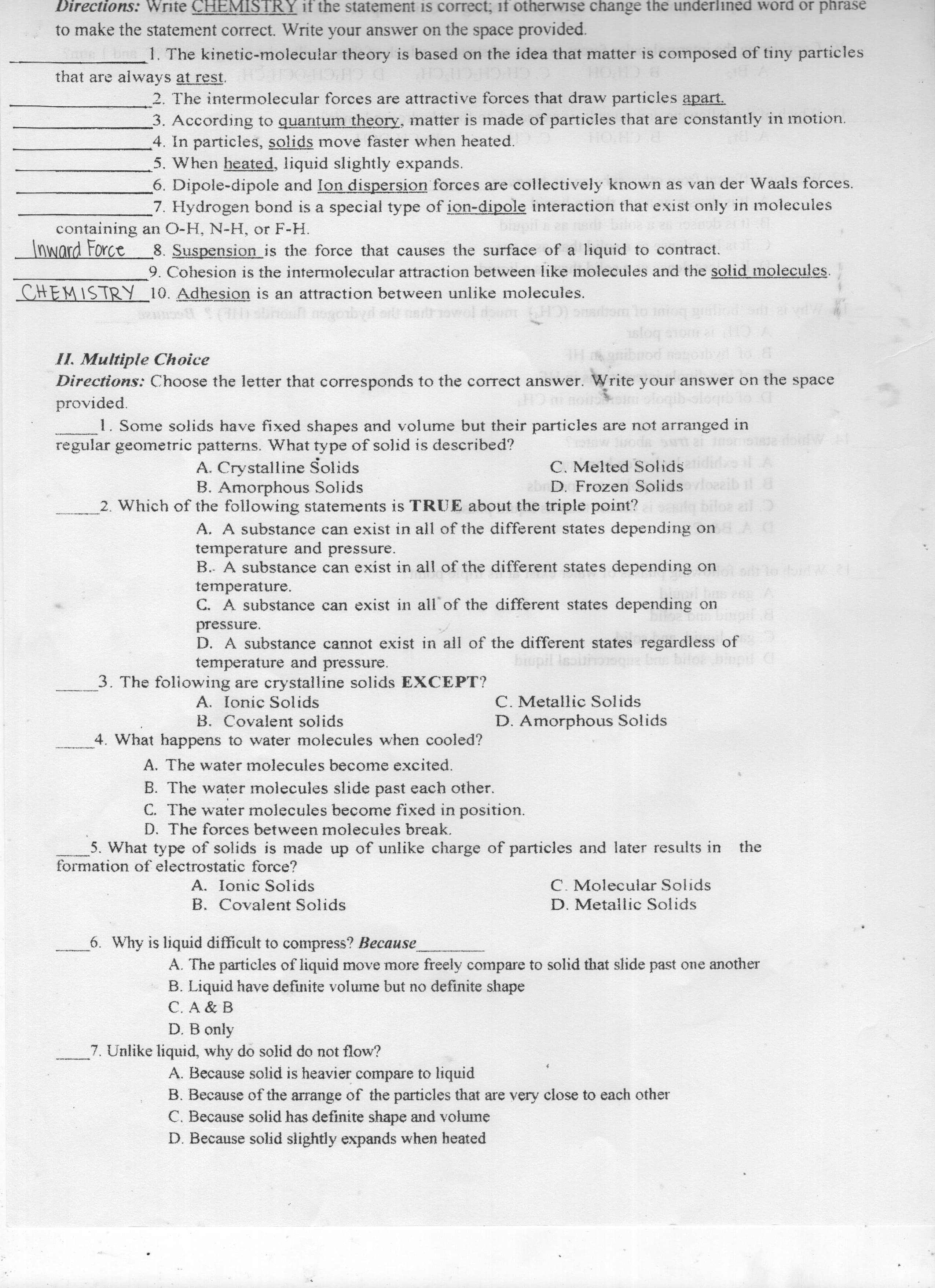 D. Because solid slightly expands when heated
C. Because solid has definite shape and volume
B. Because of the arrange of the particles that are very close to each other
A. Because solid is heavier compare to liquid
7. Unlike liquid, why do solid do not flow?
D. B only
C. A & B
B. Liquid have definite volume but no definite shape
A. The particles of liquid move more freely compare to solid that slide past one another
6. Why is liquid difficult to compress? Because
D. Metallic Solids
C. Molecular Solids
B. Covalent Solids
A. Ionic Solids
formation of electrostatic force?
the
5. What type of solids is made up of unlike charge of particles and later results in
D. The forces between molecules break.
C. The water molecules become fixed in position.
B. The water molecules slide past each other.
A. The water molecules become excited.
D. Amorphous Solids
C. Metallic Solids
4. What happens to water molecules when cooled?
B. Covalent solids
A. Ionic Solids
3. The foliowing are crystalline solids EXCEPT?
temperature and pressure.
bilos biupl C
biupil isoithome
D. A substance cannot exist in all of the different states regardless of
pressure.
pil 8
C. A substance can exist in all of the different states depending on
temperature.
B. A substance can exist in all of the different states depending on
temperature and pressure.
A. A substance can exist in all of the different states depending on AC
lo ail
oeeib il 8
2. Which of the following statements is TRUE about the triple point?
abr D. Frozen Solids
C. Melted Solidsdid.
B. Amorphous Solids
A. Crystalline Solids
regular geometric patterns. What type of solid is described?
1. Some solids have fixed shapes and volume but their particles are not arranged in
provided.
Directions: the letter that corresponds to the correct answer. Write your answer on the space
II. Multiple Choice
Y CH
s bojor
gnibrod nogobvl
onsdrom lo int
www () shhou negorbyd or nstrowel tout HO) onss
CHEMISTRY Adhesion is an attraction between unlike molecules.
9. Cohesion is the intermolecular attraction between like molecules and the solid molecules.
8. Suspension is the force that causes the surface of a liquid to contract.
Inward Force
containing an O-H, N-H, or F-H.
7. Hydrogen bond is a special type of ion-dipole interaction that exist only in molecules
6. Dipole-dipole and Ion dispersion forces are collectively known as van der Waals forces.
5. When heated, liquid slightly expands.
4. In particles, solids move faster when heated.
3. According to quantum theory, matter is made of particles that are constantly in motion.
PCHOH
2. The intermolecular forces are attractive forces that draw particles apart.
B CHOH
CH
D C
that are always at rest.
1. The kinetic-molecular theory is based on the idea that matter is composed of tiny particles
to make the statement correct. Write your answer on the space provided.
Directions: HEMISTRY f he tatement s orrect; f therwise hange he nderlined ord r phrase
