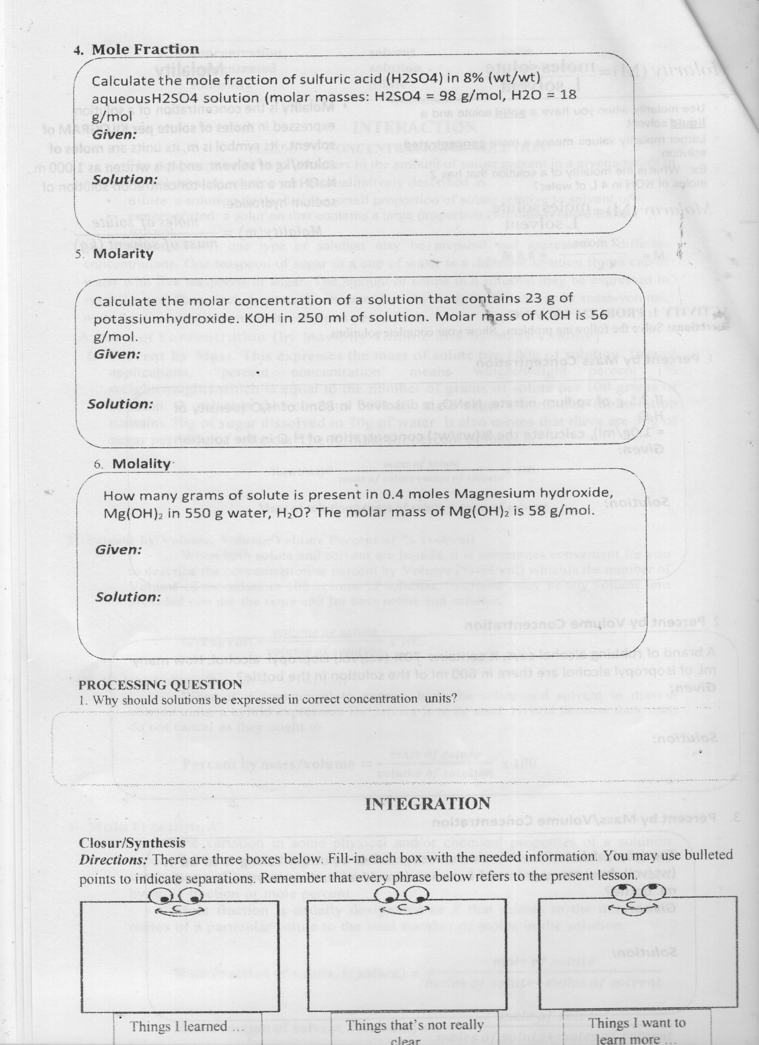 4. Mole Fraction
olo
Calculate the mole fraction of sulfuric acid (H2SO4) in 8% (wt/wt)
aqueousH2SO4 solution (molar masses: H2SO4 = 98 g/mol, H20 = 18
g/mol
Given:
%3D
%3D
UG COUCOL
to 2slom ni bea
to
m 2oulev
SLE
eo
nottutoa
Vihelom
Solution:
lo noor
5. Molarity
Calculate the molar concentration of a solution that contains 23 g of
potassiumhydroxide. KOH in 250 ml of solution. Molar mass of KOH is 56 ORS
g/mol.
Given:
Solution:
18mi be
6. Molality
How many grams of solute is present in 0.4 moles Magnesium hydroxide,
Mg(OH)2 in 550 g water, H2O? The molar mass of Mg(OH)2 is 58 g/moi.
Given:
Solution:
PROCESSING QUESTION
1. Why should solutions be expressed in correct concentration units?
inoitulo
000
. ...
INTEGRATION
Closur/Synthesis
Directions: There are three boxes below. Fill-in each box with the needed information. You may use bulleted
points to indicate separations. Remember that every phrase below refers to the present lesson.
inoltulo2
Things I want to
learn more
Things I learned
Things that's not really
clear
