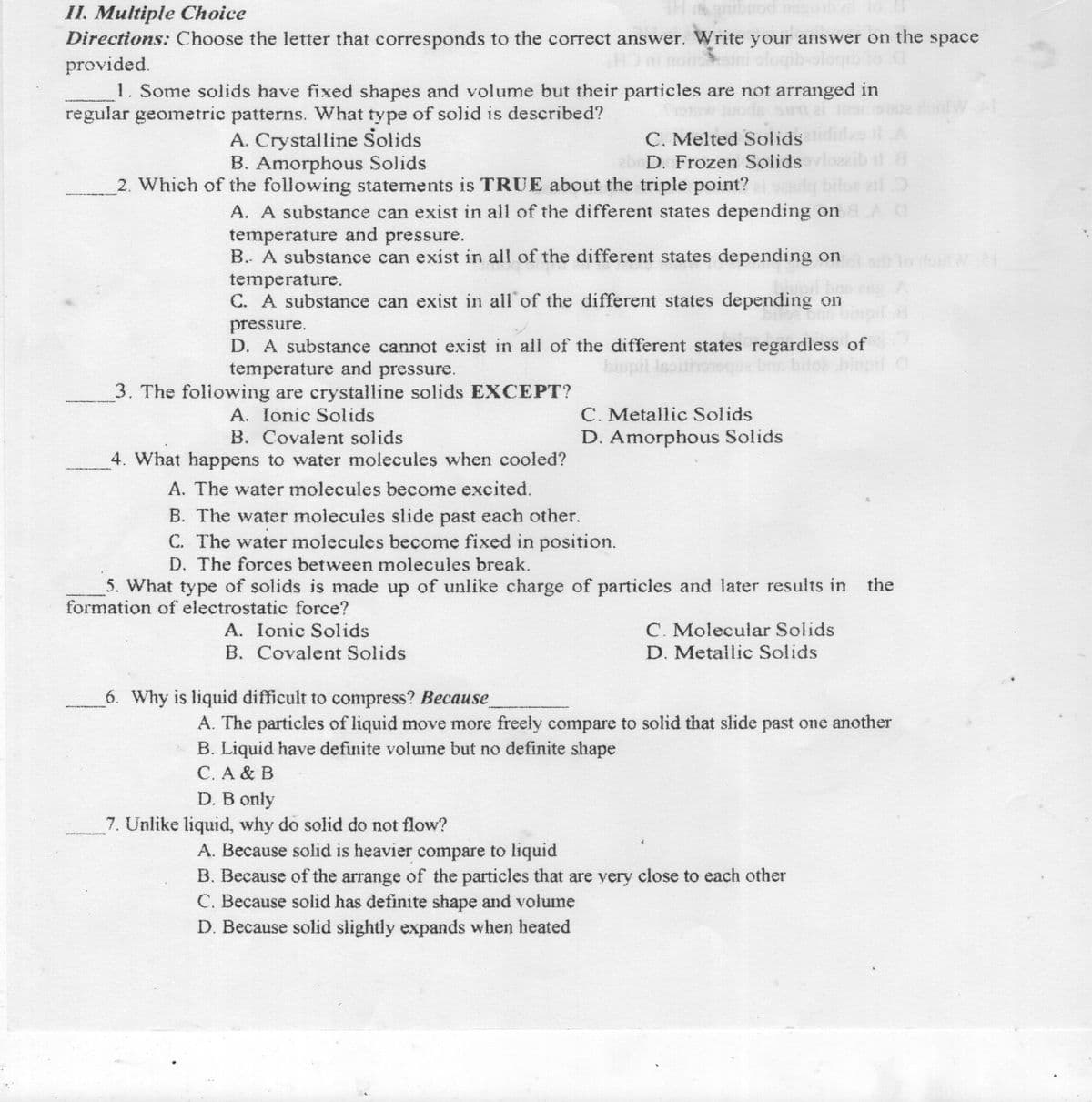 od nozob
II. Multiple Choice
Directions: Choose the letter that corresponds to the correct answer. Write your answer on the space
provided.
1. Some solids have fixed shapes and volume but their particles are not arranged in
regular geometric patterns. What type of solid is described?
DOLgibojo-qubo
Juoda sw ai or
C. Melted Solids
abr D. Frozen Solids
2. Which of the following statements is TRUE about the triple point?
A. Crystalline Solids
B. Amorphous Solids
ail
A. A substance can exist in all of the different states depending on AC
temperature and pressure.
B.. A substance can exist in all of the different states depending on
temperature.
C. A substance can exist in all of the different states depending on
pressure.
D. A substance cannot exist in all of the different states regardless of
temperature and pressure.
biupil is:
3. The foliowing are crystalline solids EXCEPT?
C. Metallic Solids
A. Ionic Solids
B. Covalent solids
D. Amorphous Solids
4. What happens to water molecules when cooled?
A. The water molecules become excited.
B. The water molecules slide past each other.
C. The water molecules become fixed in position.
D. The forces between molecules break.
5. What type of solids is made up of unlike charge of particles and later results in
formation of electrostatic force?
the
C. Molecular Solids
A. Ionic Solids
B. Covalent Solids
D. Metallic Solids
6. Why is liquid difficult to compress? Because
A. The particles of liquid move more freely compare to solid that slide past one another
B. Liquid have definite volume but no definite shape
C. A & B
D. B only
7. Unlike liquid, why do solid do not flow?
A. Because solid is heavier compare to liquid
B. Because of the arrange of the particles that are very close to each other
C. Because solid has definite shape and volume
D. Because solid slightly expands when heated
