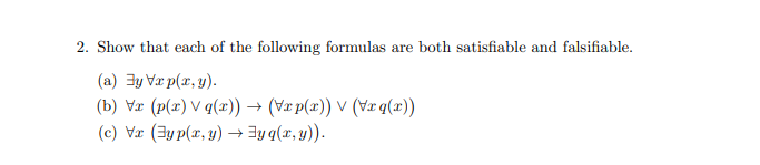 2. Show that each of the following formulas are both satisfiable and falsifiable.
(a) y Vxp(x,y).
(b) Vx (p(x) \q(x)) → (Vx p(x)) ✓ (Vxq(x))
(c) Vx (yp(x,y) → y q(x, y)).