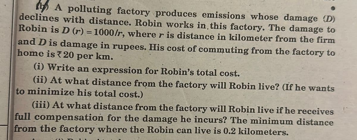 A polluting factory produces emissions whose damage (D)
declines with distance. Robin works in this factory. The damage to
Robin is D (r) = 1000/r, where r is distance in kilometer from the firm
and D is damage in rupees. His cost of commuting from the factory to
home is 20 per km.
(i) Write an expression for Robin's total cost.
(ii) At what distance from the factory will Robin live? (If he wants
to minimize his total cost.)
(iii) At what distance from the factory will Robin live if he receives
full compensation for the damage he incurs? The minimum distance
from the factory where the Robin can live is 0.2 kilometers.
(8)