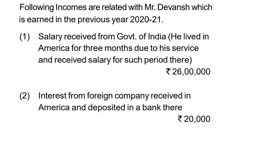 Following Incomes are related with Mr. Devansh which
is earned in the previous year 2020-21.
(1) Salary received from Govt. of India (He lived in
America for three months due to his service
and received salary for such period there)
26,00,000
(2) Interest from foreign company received in
America and deposited in a bank there
20,000
