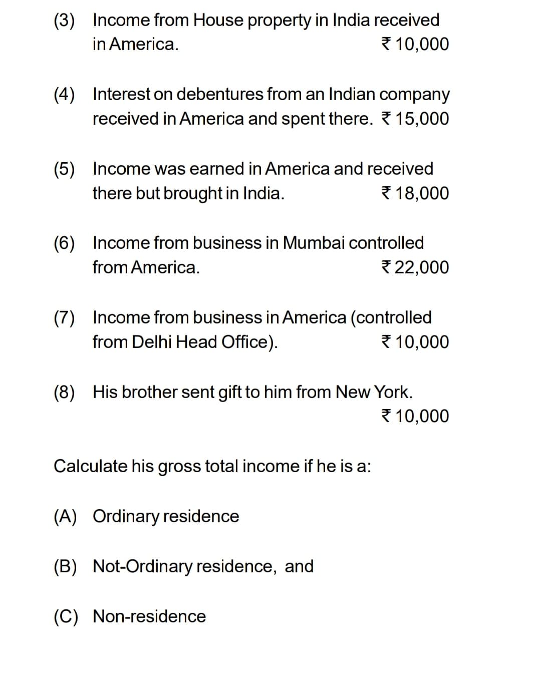(3) Income from House property in India received
in America.
10,000
(4) Interest on debentures from an Indian company
received in America and spent there. 15,000
(5) Income was earned in America and received
there but brought in India.
18,000
(6) Income from business in Mumbai controlled
from America.
22,000
(7) Income from business in America (controlled
from Delhi Head Office).
10,000
(8) His brother sent gift to him from New York.
10,000
Calculate his gross total income if he is a:
(A) Ordinary residence
(B) Not-Ordinary residence, and
(C) Non-residence
