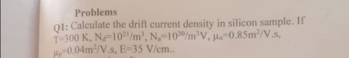 Problems
01: Calculate the drift current density in silicon sample. If
T=300 K, N=10²1/m³, Na=10²0/m³V, µn=0.85m²/V.s,
=0.04m²/V.s, E=35 V/cm..
Hp
