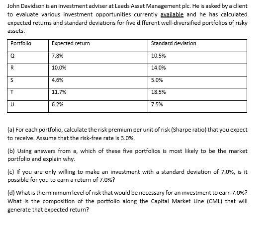 John Davidson is an investment adviser at Leeds Asset Management plc. He is asked by a client
to evaluate various investment opportunities currently available and he has calculated
expected returns and standard deviations for five different well-diversified portfolios of risky
assets:
Portfolio
Expected return
Standard deviation
7.8%
10.5%
R
10.0%
14.0%
4.6%
5.0%
11.7%
18.5%
6.2%
7.5%
(a) For each portfolio, calculate the risk premium per unit of risk (Sharpe ratio) that you expect
to receive. Assume that the risk-free rate is 3.0%.
(b) Using answers from a, which of these five portfolios is most likely to be the market
portfolio and explain why.
(c) If you are only willing to make an investment with a standard deviation of 7.0%, is it
possible for you to earn a return of 7.0%?
(d) What is the minimum level of risk that would be necessary for an investment to earn 7.0%?
What is the composition of the portfolio along the Capital Market Line (CML) that will
generate that expected return?
