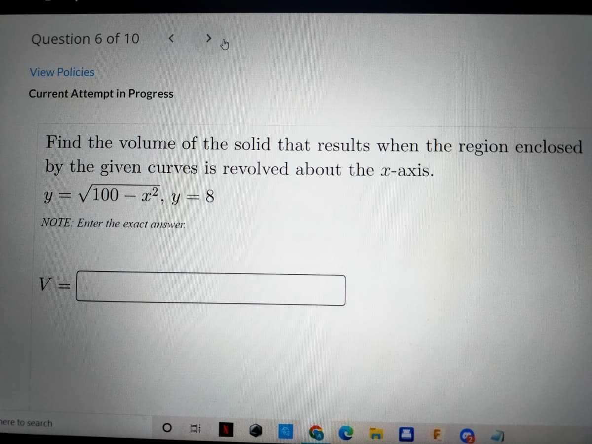 Question 6 of 10
View Policies
Current Attempt in Progress
Find the volume of the solid that results when the region enclosed
by the given curves is revolved about the x-axis.
y = V100 – x2, y = 8
NOTE: Enter the exact answer.
V =
nere to search
ロ F
