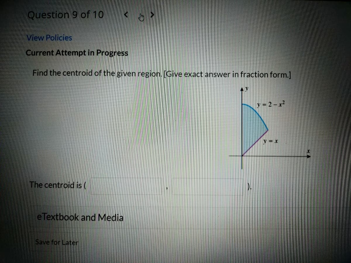 Question 9 of 10
View Policies
Current Attempt in Progress
Find the centroid of the given region. [Give exact answer in fraction form.]
y = 2 – x?
v = x
The centroid is (
eTextbook and Media
Save for Later
