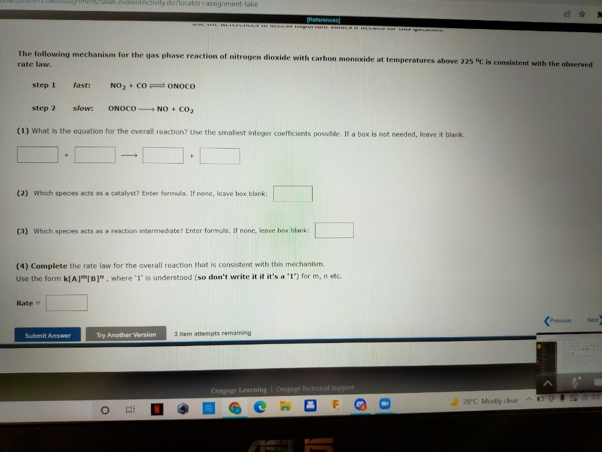 V.LOm/im/takREASSighment/takeCovalentActivity.do?locator=Dassignment-take
[References)
The following mechanism for the gas phase reaction of nitrogen dioxide with carbon monoxide at temperatures above 225 °C is consistent with the observed
rate law.
step 1
fast:
NO, + CO ONOCO
step 2
slow:
ONOCO - NO + CO2
(1) What is the equation for the overall reaction? Use the smallest integer coefficients possible. If a box is not needed, leave it blank.
(2) Which species acts as a catalyst? Enter formula. If none, leave box blank:
(3) Which species acts as a reaction intermediate? Enter formula. If none, leave box blank:
(4) Complete the rate law for the overall reaction that is consistent with this mechanism.
Use the form k[A]m[B]", where '1' is understood (so don't write it if it's a '1') for m, n etc.
Rate =
(Previous
Next
Submit Answer
Try Another Version
3 item attempts remaining
Cengage Learning | Cengage Technical Support
28°C Mostly clear
