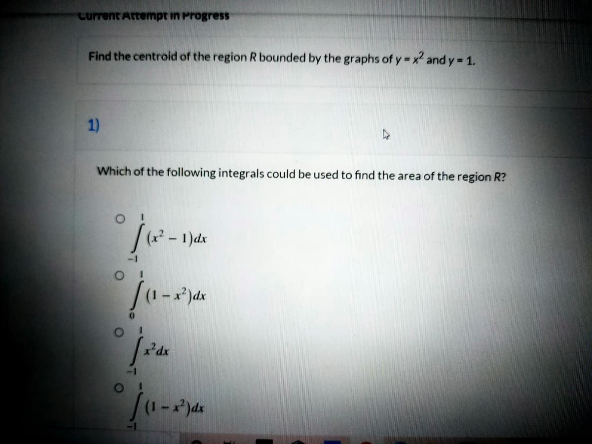 Current Attempt in Progress
Find the centroid of the region R bounded by the graphs of y= x2 and y 1.
1)
Which of the following integrals could be used to find the area of the region R?
1)dx
(1-)dx
xdx
