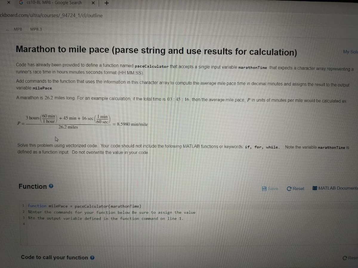 G cs10-8L MP8 - Google Search
ckboard.com/ultra/courses/_94724 1/cl/outline
MP8
MP8.3
Marathon to mile pace (parse string and use results for calculation)
My Solu
Code has already been provided to define a function named paceCalculator that accepts a single input variable marathonTime that expects a character array representing a
runner's race time in hours minutes.seconds format (HH MM SS)
Add commands to the function that uses the information in this character array to compute the average mile pace time in decimal minutes and assigns the result to the output
variable milePace.
A marathon is 26.2 miles long For an example calculation, if the total time is 03- 45: 16. then the average mile pace, P in units of minutes per mile would be calculated as:
3 hours
P =
60 min
1 hour
26.2 miles
+ 45 min + 1l6 secI min
60 sec
8.5980 min/mile
Solve this problem using vectorized code Your code should not include the following MATLAB functions or keywords if, for, while.
defined as a function input. Do not overwrite the value in your code
Note the variable marathonTime IS
Function 0
Save
C Reset
MATLAB Documenta
1 function milePace = paceCalculator(marathonTime)
2 %Enter the commands for your function below Be sure to assign the value
3 %to the output variable defined in the function command on line 1.
4.
Code to call your function 0
C Rese
