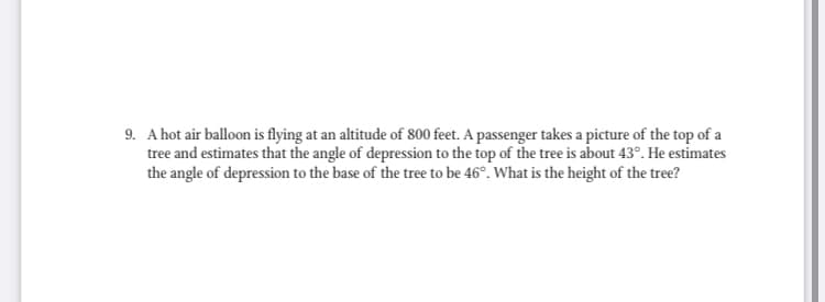 9. A hot air balloon is flying at an altitude of 800 feet. A passenger takes a picture of the top of a
tree and estimates that the angle of depression to the top of the tree is about 43°. He estimates
the angle of depression to the base of the tree to be 46°. What is the height of the tree?
