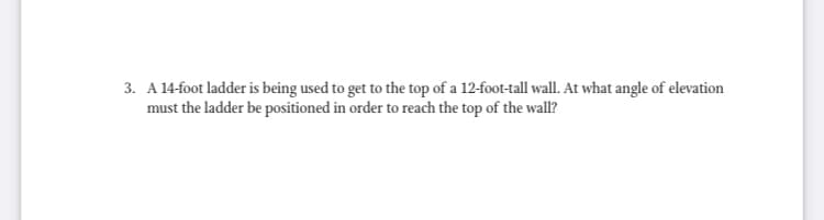 3. A 14-foot ladder is being used to get to the top of a 12-foot-tall wall. At what angle of elevation
must the ladder be positioned in order to reach the top of the wall?
