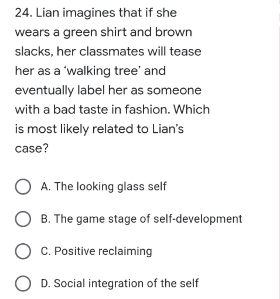 24. Lian imagines that if she
wears a green shirt and brown
slacks, her classmates will tease
her as a 'walking tree' and
eventually label her as someone
with a bad taste in fashion. Which
is most likely related to Lian's
case?
A. The looking glass self
O B. The game stage of self-development
O C. Positive reclaiming
O D. Social integration of the self