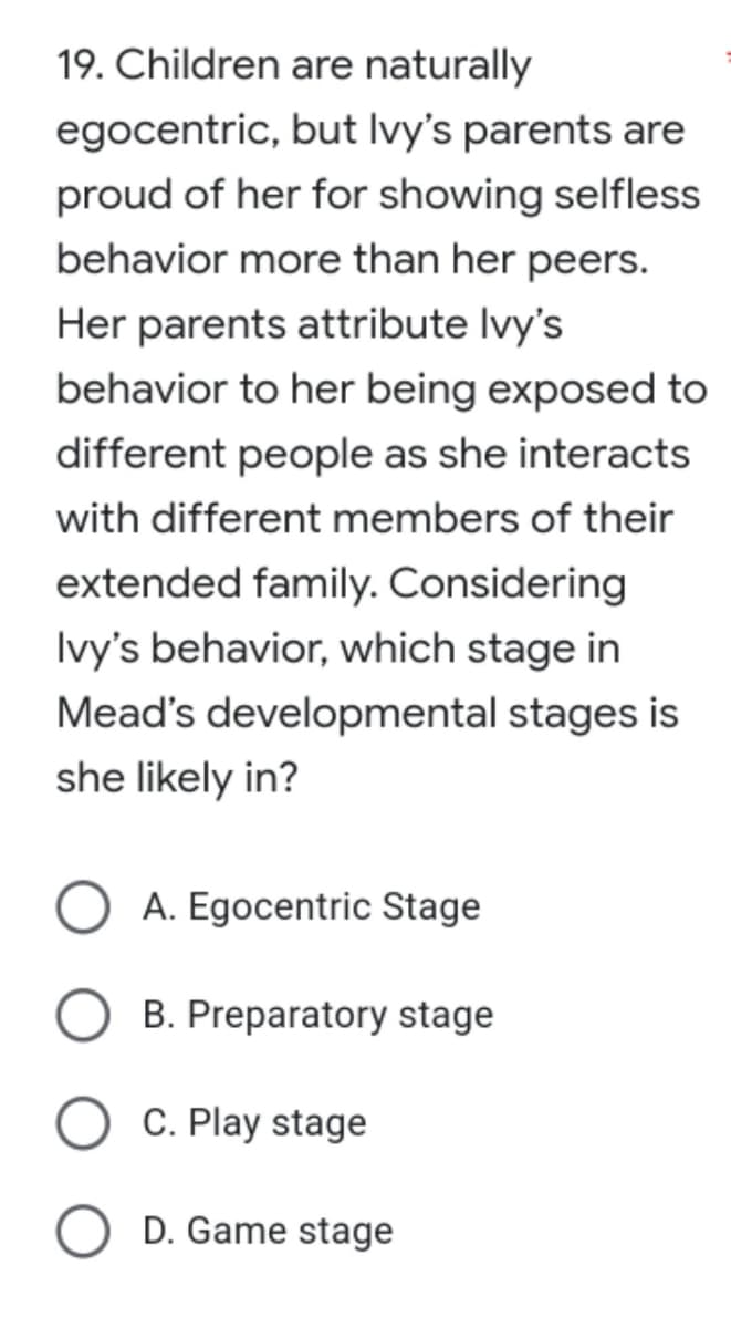 19. Children
are naturally
egocentric,
but Ivy's parents are
proud of her for showing selfless
behavior more than her peers.
Her parents attribute Ivy's
behavior to her being exposed to
different people as she interacts
with different members of their
extended family. Considering
Ivy's behavior, which stage in
Mead's developmental stages is
she likely in?
A. Egocentric Stage
B. Preparatory stage
C. Play stage
D. Game stage