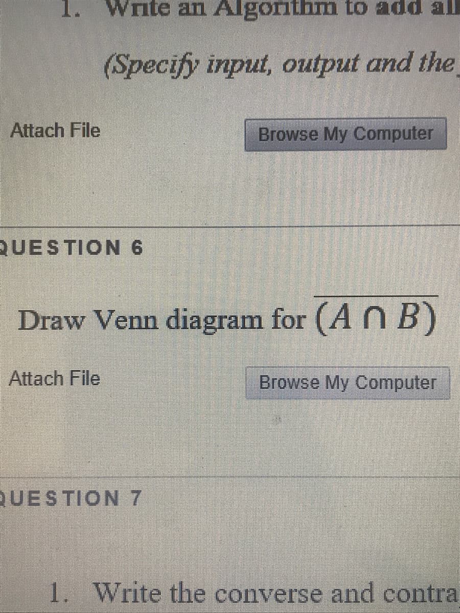 1. Write an Algorithm to add ll
(Specify input, output and the
Attach File
Browse My Computer
QUESTION 6
Draw Venn diagram for (A N B)
Attach File
Browse My Computer
QUESTION 7
1. Write the converse and contra
