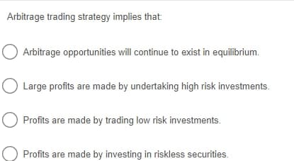 Arbitrage trading strategy implies that
Arbitrage opportunities will continue to exist in equilibrium.
Large profits are made by undertaking high risk investments.
Profits are made by trading low risk investments.
Profits are made by investing in riskless securities.
