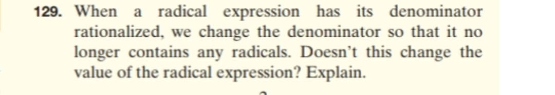 When a radical expression has its denominator
rationalized, we change the denominator so that it no
longer contains any radicals. Doesn't this change the
value of the radical expression? Explain.
