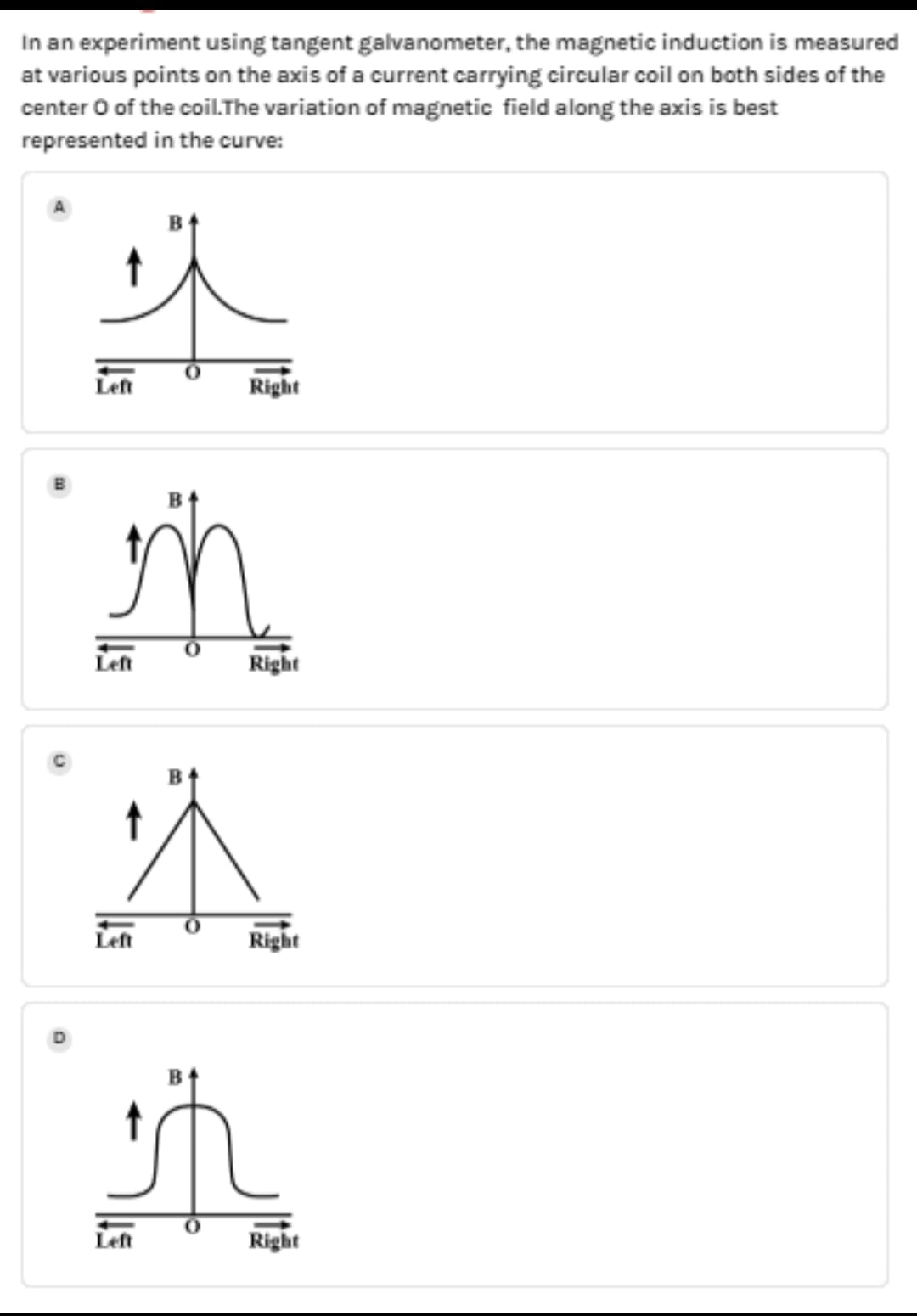 In an experiment using tangent galvanometer, the magnetic induction is measured
at various points on the axis of a current carrying circular coil on both sides of the
center O of the coil.The variation of magnetic field along the axis is best
represented in the curve:
Left
Right
Right
Left
Right
Right
