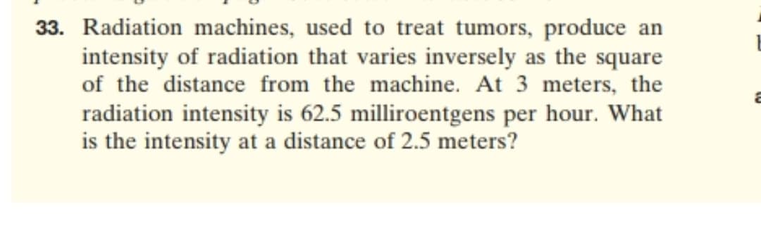 Radiation machines, used to treat tumors, produce an
intensity of radiation that varies inversely as the square
of the distance from the machine. At 3 meters, the
radiation intensity is 62.5 milliroentgens per hour. What
is the intensity at a distance of 2.5 meters?
