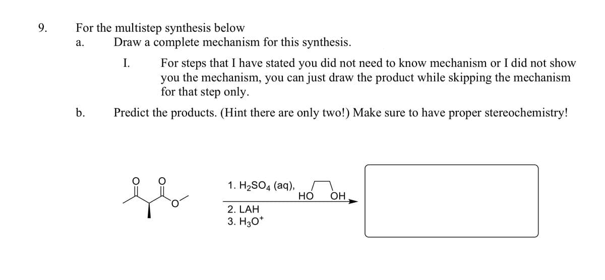 9.
For the multistep synthesis below
а.
Draw a complete mechanism for this synthesis.
For steps that I have stated you did not need to know mechanism or I did not show
you the mechanism, you can just draw the product while skipping the mechanism
for that step only.
I.
b.
Predict the products. (Hint there are only two!) Make sure to have proper stereochemistry!
1. H2SO4 (aq),
НО
OH
2. LAH
3. H30*

