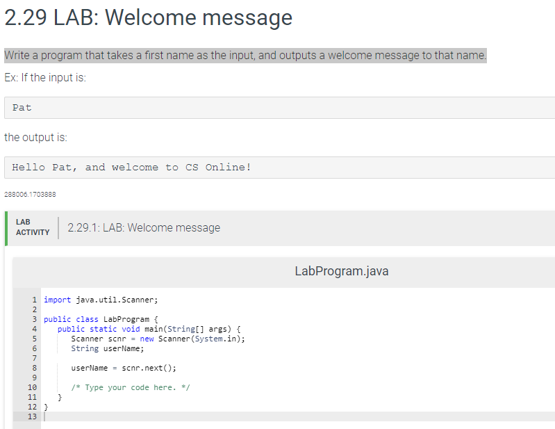 2.29 LAB: Welcome message
Write a program that takes a first name as the input, and outputs a welcome message to that name.
Ex: If the input is:
Pat
the output is:
Hello Pat, and welcome to cs Online!
288006.1703888
LAB
2.29.1: LAB: Welcome message
АCTIVITY
LabProgram.java
1 import java.util.Scanner;
2
3 public class LabProgram {
public static void main(String[] args) {
Scanner scnr = new Scanner(System.in);
String userName;
7
8
userName = scnr.next();
10
/* Type your code here. */
11
12 }
13
