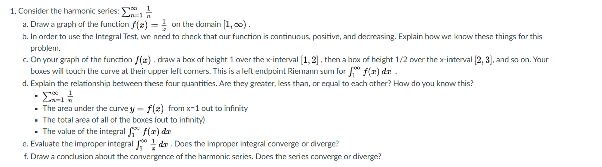 1. Consider the harmonic series: n-1
1
a. Draw a graph of the function f(x)
b. In order to use the Integral Test, we need to check that our function is continuous, positive, and decreasing. Explain how we know these things for this
- on the domain [1, 0) .
problem.
c. On your graph of the function f(x), draw a box of height 1 over the x-interval [1, 2], then a box of height 1/2 over the x-interval [2, 3], and so on. Your
boxes will touch the curve at their upper left corners. This is a left endpoint Riemann sum for f(x) dx .
d. Explain the relationship between these four quantities. Are they greater, less than, or equal to each other? How do you know this?
· The area under the curve y = f(x) from x=1 out to infinity
· The total area of all of the boxes (out to infinity)
- The value of the integral f(x) dx
e. Evaluate the improper integral dx . Does the improper integral converge or diverge?
f. Draw a conclusion about the convergence of the harmonic series. Does the series converge or diverge?
