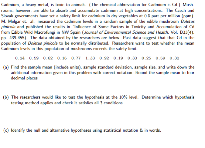 Cadmium, a heavy metal, is toxic to animals. (The chemical abbreviation for Cadmium is Cd.) Mush-
rooms, however, are able to absorb and accumulate cadmium at high concentrations. The Czech and
Slovak governments have set a safety limit for cadmium in dry vegetables at 0.5 part per million (ppm).
M. Melgar et. al. measured the cadmium levels in a random sample of the edible mushroom Boletus
pinicola and published the results in "Influence of Some Factors in Toxicity and Accumulation of Cd
from Edible Wild Macrofungi in NW Spain (Journal of Environmental Science and Health, Vol. B33(4),
pp. 439-455). The data obtained by the researchers are below. Past data suggest that that Cd in the
population of Boletus pinicola to be normally distributed. Researchers want to test whether the mean
Cadmium levels in this population of mushrooms exceeds the safety limit.
0.24 0.59 0.62 0.16 0.77 1.33 0.92 0.19 0.33 0.25 0.59 0.32
(a) Find the sample mean (include units), sample standard deviation, sample size, and write down the
additional information given in this problem with correct notation. Round the sample mean to four
decimal places
(b) The researchers would like to test the hypothesis at the 10% level. Determine which hypothesis
testing method applies and check it satisfies all 3 conditions.
(c) Identify the null and alternative hypotheses using statistical notation & in words.

