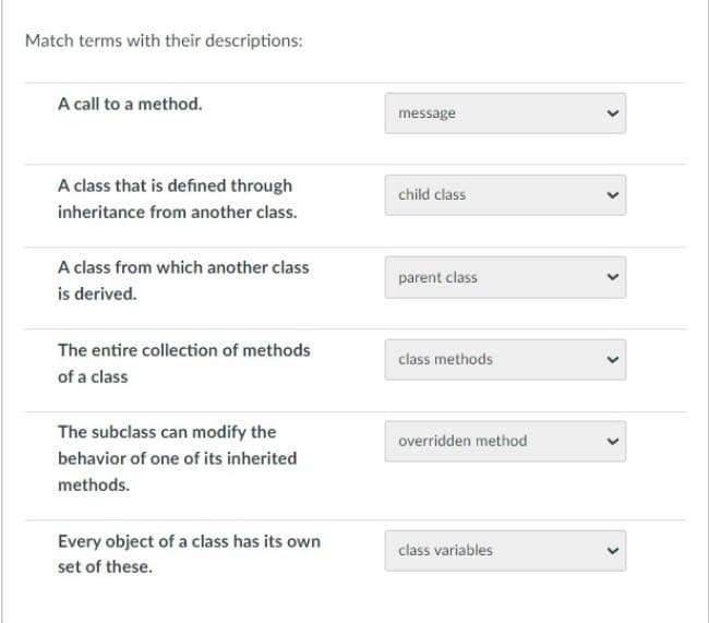 Match terms with their descriptions:
A call to a method.
A class that is defined through
inheritance from another class.
A class from which another class
is derived.
The entire collection of methods
of a class
The subclass can modify the
behavior of one of its inherited
methods.
Every object of a class has its own
set of these.
message
child class
parent class
class methods
overridden method
class variables