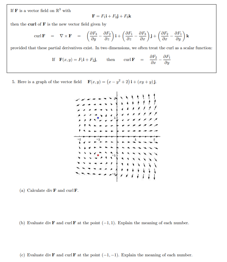 If F is a vector field on R with
F = F¡i+ F2j + F3k
then the curl of F is the new vector field given by
curl F = Vx F
i+
dz
dz
´ƏF2
=)j+
k
dy
provided that these partial derivatives exist. In two dimensions, we often treat the curl as a scalar function:
If F(r, y) = Fii+ F2j,
then
curl F
5. Here is a graph of the vector field F(x,y) = (x – y² + 2) i + (ry + y) j.
11
(a) Calculate div F and curl F.
(b) Evaluate div F and curl F at the point (-1,1). Explain the meaning of each number.
(c) Evaluate div F and curl F at the point (-1, –1). Explain the meaning of each number.
