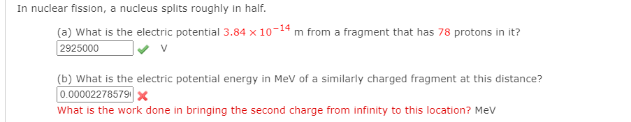 In nuclear fission, a nucleus splits roughly in half.
(a) What is the electric potential 3.84 x 10-14 m from a fragment that has 78 protons in it?
2925000
V
(b) What is the electric potential energy in MeV of a similarly charged fragment at this distance?
0.00002278579 x
What is the work done in bringing the second charge from infinity to this location? Mev
