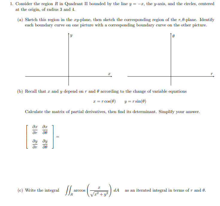 1. Consider the region R in Quadrant II bounded by the line y = -x, the y-axis, and the circles, centered
at the origin, of radius 3 and 4.
(a) Sketch this region in the ry-plane, then sketch the corresponding region of the r,0-plane. Identify
each boundary curve on one picture with a corresponding boundary curve on the other picture.
y
(b) Recall that r and y depend on r and 0 according to the change of variable equations
r =r cos(0)
y = r sin(0)
Calculate the matrix of partial derivatives, then find its determinant. Simplify your answer.
dx dx
ar 30
dy dy
(c) Write the integral /,
arccos
dA
as an iterated integral in terms of r and 0.
+ y?
