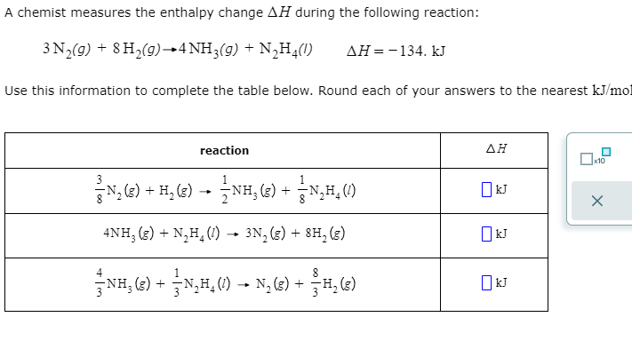 A chemist measures the enthalpy change AH during the following reaction:
3 N,(9) + 8 H,(9)4NH3(9) + N,H¾()
AH =-134. kJ
Use this information to complete the table below. Round each of your answers to the nearest kJ/mol
reaction
AH
x10
N, G) + H, G) -- ¿NH, (G) +,H,(0)
1
1
NH, (g) +
O kJ
4NH, (3) + N,H, (1) - 3N, (3) + 8H, (3)
NH, (2) +N,H, (1) - N,(4) +
3H, (2)
O kJ
