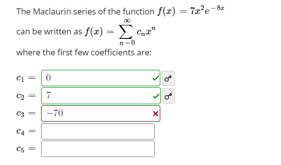 The Maclaurin series of the function f(x) = 7x²e-8z
00
can be written as f(x):
Cna"
where the first few coefficients are:
C1
C2
7
C3
-70
C4
C5
||
||

