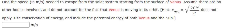 Find the speed (in m/s) needed to escape from the solar system starting from the surface of Venus. Assume there are no
2GM
other bodies involved, and do not account for the fact that Venus is moving in its orbit. [Hint: v,
does not
R
esc
apply. Use conservation of energy, and include the potential energy of both Venus and the Sun.]
m/s
