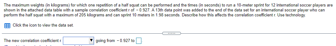 The maximum weights (in kilograms) for which one repetition of a half squat can be performed and the times (in seconds) to run a 10-meter sprint for 12 international soccer players are
shown in the attached data table with a sample correlation coefficient r of - 0.927. A 13th data point was added to the end of the data set for an international soccer player who can
perform the half squat with a maximum of 205 kilograms and can sprint 10 meters in 1.98 seconds. Describe how this affects the correlation coefficient r. Use technology.
E Click the icon to view the data set.
The new correlation coefficient r
going from - 0.927 to
