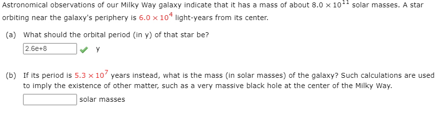 Astronomical observations of our Milky Way galaxy indicate that it has a mass of about 8.0 x 1011 solar masses. A star
orbiting near the galaxy's periphery is 6.0 x 104 light-years from its center.
(a) What should the orbital period (in y) of that star be?
2.6e+8
y
(b) If its period is 5.3 x 10' years instead, what is the mass (in solar masses) of the galaxy? Such calculations are used
to imply the existence of other matter, such as a very massive black hole at the center of the Milky Way.
solar masses
