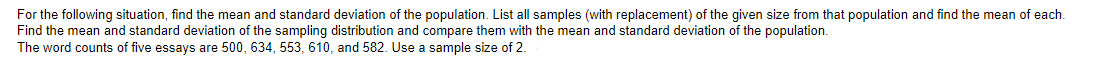 For the following situation, find the mean and standard deviation of the population. List all samples (with replacement) of the given size from that population and find the mean of each.
Find the mean and standard deviation of the sampling distribution and compare them with the mean and standard deviation of the population.
The word counts of five essays are 500, 634, 553, 610, and 582. Use a sample size of 2.
