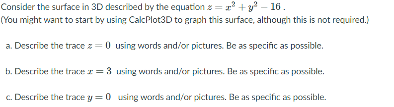 Consider the surface in 3D described by the equation z = x² + y? – 16.
(You might want to start by using CalcPlot3D to graph this surface, although this is not required.)
a. Describe the trace z = 0 using words and/or pictures. Be as specific as possible.
b. Describe the trace x = 3 using words and/or pictures. Be as specific as possible.
c. Describe the trace y = 0 using words and/or pictures. Be as specific as possible.
